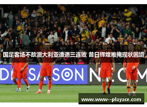 国足客场不敌澳大利亚遭遇三连败 昔日辉煌难掩现状困境 国足客场不敌澳大利亚遭遇三连败 昔日辉煌难掩现状困境