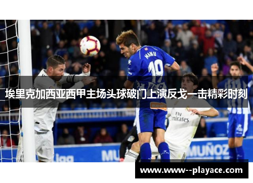 埃里克加西亚西甲主场头球破门上演反戈一击精彩时刻 埃里克加西亚西甲主场头球破门上演反戈一击精彩时刻