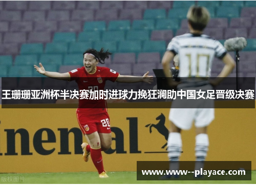 王珊珊亚洲杯半决赛加时进球力挽狂澜助中国女足晋级决赛 王珊珊亚洲杯半决赛加时进球力挽狂澜助中国女足晋级决赛