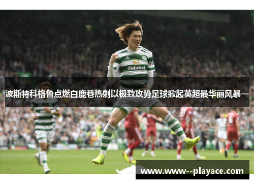 波斯特科格鲁点燃白鹿巷热刺以极致攻势足球掀起英超最华丽风暴一